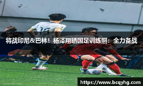 将战印尼&巴林！杨泽翔晒国足训练照：全力备战